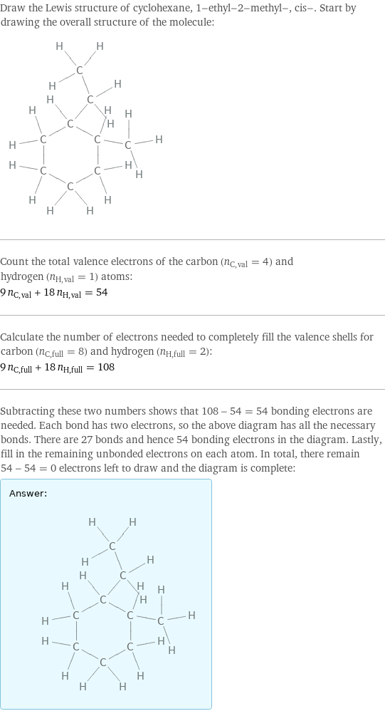 Draw the Lewis structure of cyclohexane, 1-ethyl-2-methyl-, cis-. Start by drawing the overall structure of the molecule:  Count the total valence electrons of the carbon (n_C, val = 4) and hydrogen (n_H, val = 1) atoms: 9 n_C, val + 18 n_H, val = 54 Calculate the number of electrons needed to completely fill the valence shells for carbon (n_C, full = 8) and hydrogen (n_H, full = 2): 9 n_C, full + 18 n_H, full = 108 Subtracting these two numbers shows that 108 - 54 = 54 bonding electrons are needed. Each bond has two electrons, so the above diagram has all the necessary bonds. There are 27 bonds and hence 54 bonding electrons in the diagram. Lastly, fill in the remaining unbonded electrons on each atom. In total, there remain 54 - 54 = 0 electrons left to draw and the diagram is complete: Answer: |   | 