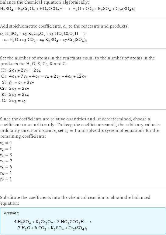 Balance the chemical equation algebraically: H_2SO_4 + K_2Cr_2O_7 + HO_2CCO_2H ⟶ H_2O + CO_2 + K_2SO_4 + Cr_2(SO_4)_3 Add stoichiometric coefficients, c_i, to the reactants and products: c_1 H_2SO_4 + c_2 K_2Cr_2O_7 + c_3 HO_2CCO_2H ⟶ c_4 H_2O + c_5 CO_2 + c_6 K_2SO_4 + c_7 Cr_2(SO_4)_3 Set the number of atoms in the reactants equal to the number of atoms in the products for H, O, S, Cr, K and C: H: | 2 c_1 + 2 c_3 = 2 c_4 O: | 4 c_1 + 7 c_2 + 4 c_3 = c_4 + 2 c_5 + 4 c_6 + 12 c_7 S: | c_1 = c_6 + 3 c_7 Cr: | 2 c_2 = 2 c_7 K: | 2 c_2 = 2 c_6 C: | 2 c_3 = c_5 Since the coefficients are relative quantities and underdetermined, choose a coefficient to set arbitrarily. To keep the coefficients small, the arbitrary value is ordinarily one. For instance, set c_2 = 1 and solve the system of equations for the remaining coefficients: c_1 = 4 c_2 = 1 c_3 = 3 c_4 = 7 c_5 = 6 c_6 = 1 c_7 = 1 Substitute the coefficients into the chemical reaction to obtain the balanced equation: Answer: |   | 4 H_2SO_4 + K_2Cr_2O_7 + 3 HO_2CCO_2H ⟶ 7 H_2O + 6 CO_2 + K_2SO_4 + Cr_2(SO_4)_3