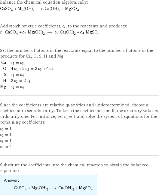 Balance the chemical equation algebraically: CaSO_4 + Mg(OH)_2 ⟶ Ca(OH)_2 + MgSO_4 Add stoichiometric coefficients, c_i, to the reactants and products: c_1 CaSO_4 + c_2 Mg(OH)_2 ⟶ c_3 Ca(OH)_2 + c_4 MgSO_4 Set the number of atoms in the reactants equal to the number of atoms in the products for Ca, O, S, H and Mg: Ca: | c_1 = c_3 O: | 4 c_1 + 2 c_2 = 2 c_3 + 4 c_4 S: | c_1 = c_4 H: | 2 c_2 = 2 c_3 Mg: | c_2 = c_4 Since the coefficients are relative quantities and underdetermined, choose a coefficient to set arbitrarily. To keep the coefficients small, the arbitrary value is ordinarily one. For instance, set c_1 = 1 and solve the system of equations for the remaining coefficients: c_1 = 1 c_2 = 1 c_3 = 1 c_4 = 1 Substitute the coefficients into the chemical reaction to obtain the balanced equation: Answer: |   | CaSO_4 + Mg(OH)_2 ⟶ Ca(OH)_2 + MgSO_4