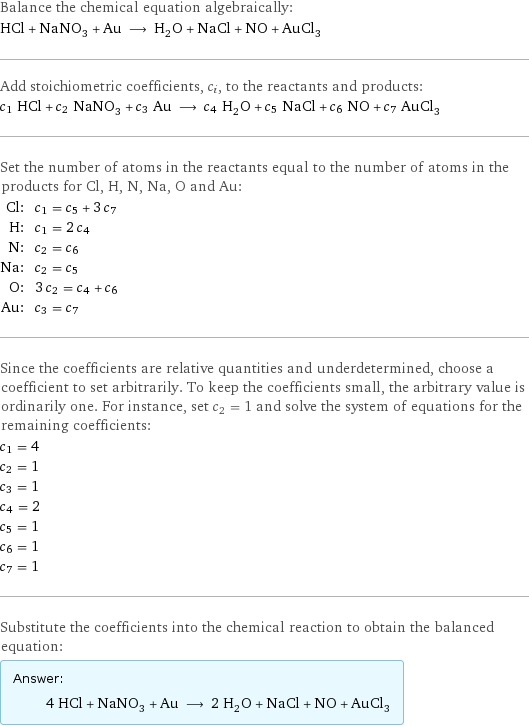 Balance the chemical equation algebraically: HCl + NaNO_3 + Au ⟶ H_2O + NaCl + NO + AuCl_3 Add stoichiometric coefficients, c_i, to the reactants and products: c_1 HCl + c_2 NaNO_3 + c_3 Au ⟶ c_4 H_2O + c_5 NaCl + c_6 NO + c_7 AuCl_3 Set the number of atoms in the reactants equal to the number of atoms in the products for Cl, H, N, Na, O and Au: Cl: | c_1 = c_5 + 3 c_7 H: | c_1 = 2 c_4 N: | c_2 = c_6 Na: | c_2 = c_5 O: | 3 c_2 = c_4 + c_6 Au: | c_3 = c_7 Since the coefficients are relative quantities and underdetermined, choose a coefficient to set arbitrarily. To keep the coefficients small, the arbitrary value is ordinarily one. For instance, set c_2 = 1 and solve the system of equations for the remaining coefficients: c_1 = 4 c_2 = 1 c_3 = 1 c_4 = 2 c_5 = 1 c_6 = 1 c_7 = 1 Substitute the coefficients into the chemical reaction to obtain the balanced equation: Answer: |   | 4 HCl + NaNO_3 + Au ⟶ 2 H_2O + NaCl + NO + AuCl_3