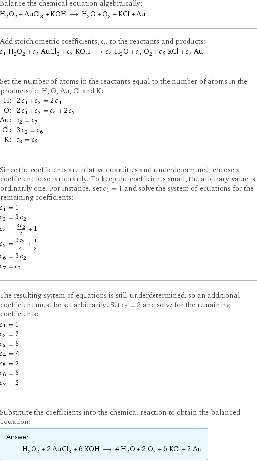 Balance the chemical equation algebraically: H_2O_2 + AuCl_3 + KOH ⟶ H_2O + O_2 + KCl + Au Add stoichiometric coefficients, c_i, to the reactants and products: c_1 H_2O_2 + c_2 AuCl_3 + c_3 KOH ⟶ c_4 H_2O + c_5 O_2 + c_6 KCl + c_7 Au Set the number of atoms in the reactants equal to the number of atoms in the products for H, O, Au, Cl and K: H: | 2 c_1 + c_3 = 2 c_4 O: | 2 c_1 + c_3 = c_4 + 2 c_5 Au: | c_2 = c_7 Cl: | 3 c_2 = c_6 K: | c_3 = c_6 Since the coefficients are relative quantities and underdetermined, choose a coefficient to set arbitrarily. To keep the coefficients small, the arbitrary value is ordinarily one. For instance, set c_1 = 1 and solve the system of equations for the remaining coefficients: c_1 = 1 c_3 = 3 c_2 c_4 = (3 c_2)/2 + 1 c_5 = (3 c_2)/4 + 1/2 c_6 = 3 c_2 c_7 = c_2 The resulting system of equations is still underdetermined, so an additional coefficient must be set arbitrarily. Set c_2 = 2 and solve for the remaining coefficients: c_1 = 1 c_2 = 2 c_3 = 6 c_4 = 4 c_5 = 2 c_6 = 6 c_7 = 2 Substitute the coefficients into the chemical reaction to obtain the balanced equation: Answer: |   | H_2O_2 + 2 AuCl_3 + 6 KOH ⟶ 4 H_2O + 2 O_2 + 6 KCl + 2 Au