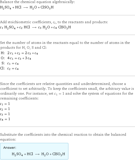 Balance the chemical equation algebraically: H_2SO_4 + HCl ⟶ H_2O + ClSO_3H Add stoichiometric coefficients, c_i, to the reactants and products: c_1 H_2SO_4 + c_2 HCl ⟶ c_3 H_2O + c_4 ClSO_3H Set the number of atoms in the reactants equal to the number of atoms in the products for H, O, S and Cl: H: | 2 c_1 + c_2 = 2 c_3 + c_4 O: | 4 c_1 = c_3 + 3 c_4 S: | c_1 = c_4 Cl: | c_2 = c_4 Since the coefficients are relative quantities and underdetermined, choose a coefficient to set arbitrarily. To keep the coefficients small, the arbitrary value is ordinarily one. For instance, set c_1 = 1 and solve the system of equations for the remaining coefficients: c_1 = 1 c_2 = 1 c_3 = 1 c_4 = 1 Substitute the coefficients into the chemical reaction to obtain the balanced equation: Answer: |   | H_2SO_4 + HCl ⟶ H_2O + ClSO_3H