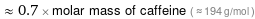  ≈ 0.7 × molar mass of caffeine ( ≈ 194 g/mol )