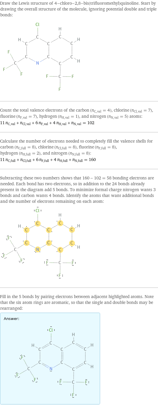 Draw the Lewis structure of 4-chloro-2, 8-bis(trifluoromethyl)quinoline. Start by drawing the overall structure of the molecule, ignoring potential double and triple bonds:  Count the total valence electrons of the carbon (n_C, val = 4), chlorine (n_Cl, val = 7), fluorine (n_F, val = 7), hydrogen (n_H, val = 1), and nitrogen (n_N, val = 5) atoms: 11 n_C, val + n_Cl, val + 6 n_F, val + 4 n_H, val + n_N, val = 102 Calculate the number of electrons needed to completely fill the valence shells for carbon (n_C, full = 8), chlorine (n_Cl, full = 8), fluorine (n_F, full = 8), hydrogen (n_H, full = 2), and nitrogen (n_N, full = 8): 11 n_C, full + n_Cl, full + 6 n_F, full + 4 n_H, full + n_N, full = 160 Subtracting these two numbers shows that 160 - 102 = 58 bonding electrons are needed. Each bond has two electrons, so in addition to the 24 bonds already present in the diagram add 5 bonds. To minimize formal charge nitrogen wants 3 bonds and carbon wants 4 bonds. Identify the atoms that want additional bonds and the number of electrons remaining on each atom:  Fill in the 5 bonds by pairing electrons between adjacent highlighted atoms. Note that the six atom rings are aromatic, so that the single and double bonds may be rearranged: Answer: |   | 