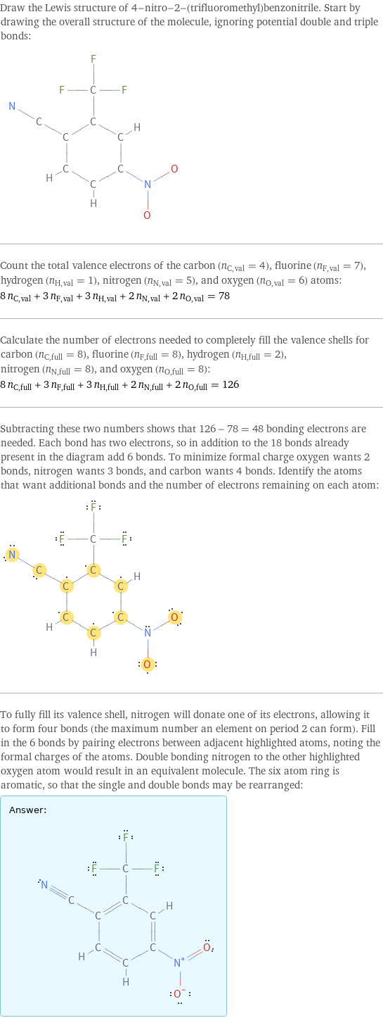 Draw the Lewis structure of 4-nitro-2-(trifluoromethyl)benzonitrile. Start by drawing the overall structure of the molecule, ignoring potential double and triple bonds:  Count the total valence electrons of the carbon (n_C, val = 4), fluorine (n_F, val = 7), hydrogen (n_H, val = 1), nitrogen (n_N, val = 5), and oxygen (n_O, val = 6) atoms: 8 n_C, val + 3 n_F, val + 3 n_H, val + 2 n_N, val + 2 n_O, val = 78 Calculate the number of electrons needed to completely fill the valence shells for carbon (n_C, full = 8), fluorine (n_F, full = 8), hydrogen (n_H, full = 2), nitrogen (n_N, full = 8), and oxygen (n_O, full = 8): 8 n_C, full + 3 n_F, full + 3 n_H, full + 2 n_N, full + 2 n_O, full = 126 Subtracting these two numbers shows that 126 - 78 = 48 bonding electrons are needed. Each bond has two electrons, so in addition to the 18 bonds already present in the diagram add 6 bonds. To minimize formal charge oxygen wants 2 bonds, nitrogen wants 3 bonds, and carbon wants 4 bonds. Identify the atoms that want additional bonds and the number of electrons remaining on each atom:  To fully fill its valence shell, nitrogen will donate one of its electrons, allowing it to form four bonds (the maximum number an element on period 2 can form). Fill in the 6 bonds by pairing electrons between adjacent highlighted atoms, noting the formal charges of the atoms. Double bonding nitrogen to the other highlighted oxygen atom would result in an equivalent molecule. The six atom ring is aromatic, so that the single and double bonds may be rearranged: Answer: |   | 