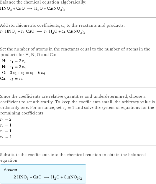Balance the chemical equation algebraically: HNO_3 + CuO ⟶ H_2O + Cu(NO_3)_2 Add stoichiometric coefficients, c_i, to the reactants and products: c_1 HNO_3 + c_2 CuO ⟶ c_3 H_2O + c_4 Cu(NO_3)_2 Set the number of atoms in the reactants equal to the number of atoms in the products for H, N, O and Cu: H: | c_1 = 2 c_3 N: | c_1 = 2 c_4 O: | 3 c_1 + c_2 = c_3 + 6 c_4 Cu: | c_2 = c_4 Since the coefficients are relative quantities and underdetermined, choose a coefficient to set arbitrarily. To keep the coefficients small, the arbitrary value is ordinarily one. For instance, set c_2 = 1 and solve the system of equations for the remaining coefficients: c_1 = 2 c_2 = 1 c_3 = 1 c_4 = 1 Substitute the coefficients into the chemical reaction to obtain the balanced equation: Answer: |   | 2 HNO_3 + CuO ⟶ H_2O + Cu(NO_3)_2