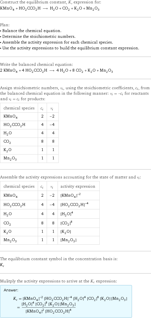 Construct the equilibrium constant, K, expression for: KMnO_4 + HO_2CCO_2H ⟶ H_2O + CO_2 + K_2O + Mn_2O_3 Plan: • Balance the chemical equation. • Determine the stoichiometric numbers. • Assemble the activity expression for each chemical species. • Use the activity expressions to build the equilibrium constant expression. Write the balanced chemical equation: 2 KMnO_4 + 4 HO_2CCO_2H ⟶ 4 H_2O + 8 CO_2 + K_2O + Mn_2O_3 Assign stoichiometric numbers, ν_i, using the stoichiometric coefficients, c_i, from the balanced chemical equation in the following manner: ν_i = -c_i for reactants and ν_i = c_i for products: chemical species | c_i | ν_i KMnO_4 | 2 | -2 HO_2CCO_2H | 4 | -4 H_2O | 4 | 4 CO_2 | 8 | 8 K_2O | 1 | 1 Mn_2O_3 | 1 | 1 Assemble the activity expressions accounting for the state of matter and ν_i: chemical species | c_i | ν_i | activity expression KMnO_4 | 2 | -2 | ([KMnO4])^(-2) HO_2CCO_2H | 4 | -4 | ([HO2CCO2H])^(-4) H_2O | 4 | 4 | ([H2O])^4 CO_2 | 8 | 8 | ([CO2])^8 K_2O | 1 | 1 | [K2O] Mn_2O_3 | 1 | 1 | [Mn2O3] The equilibrium constant symbol in the concentration basis is: K_c Mulitply the activity expressions to arrive at the K_c expression: Answer: |   | K_c = ([KMnO4])^(-2) ([HO2CCO2H])^(-4) ([H2O])^4 ([CO2])^8 [K2O] [Mn2O3] = (([H2O])^4 ([CO2])^8 [K2O] [Mn2O3])/(([KMnO4])^2 ([HO2CCO2H])^4)