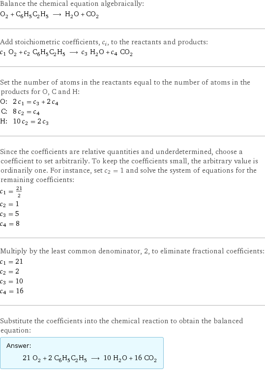 Balance the chemical equation algebraically: O_2 + C_6H_5C_2H_5 ⟶ H_2O + CO_2 Add stoichiometric coefficients, c_i, to the reactants and products: c_1 O_2 + c_2 C_6H_5C_2H_5 ⟶ c_3 H_2O + c_4 CO_2 Set the number of atoms in the reactants equal to the number of atoms in the products for O, C and H: O: | 2 c_1 = c_3 + 2 c_4 C: | 8 c_2 = c_4 H: | 10 c_2 = 2 c_3 Since the coefficients are relative quantities and underdetermined, choose a coefficient to set arbitrarily. To keep the coefficients small, the arbitrary value is ordinarily one. For instance, set c_2 = 1 and solve the system of equations for the remaining coefficients: c_1 = 21/2 c_2 = 1 c_3 = 5 c_4 = 8 Multiply by the least common denominator, 2, to eliminate fractional coefficients: c_1 = 21 c_2 = 2 c_3 = 10 c_4 = 16 Substitute the coefficients into the chemical reaction to obtain the balanced equation: Answer: |   | 21 O_2 + 2 C_6H_5C_2H_5 ⟶ 10 H_2O + 16 CO_2