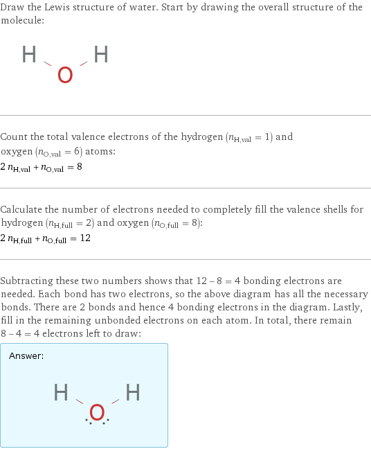 Draw the Lewis structure of water. Start by drawing the overall structure of the molecule:  Count the total valence electrons of the hydrogen (n_H, val = 1) and oxygen (n_O, val = 6) atoms: 2 n_H, val + n_O, val = 8 Calculate the number of electrons needed to completely fill the valence shells for hydrogen (n_H, full = 2) and oxygen (n_O, full = 8): 2 n_H, full + n_O, full = 12 Subtracting these two numbers shows that 12 - 8 = 4 bonding electrons are needed. Each bond has two electrons, so the above diagram has all the necessary bonds. There are 2 bonds and hence 4 bonding electrons in the diagram. Lastly, fill in the remaining unbonded electrons on each atom. In total, there remain 8 - 4 = 4 electrons left to draw: Answer: |   | 