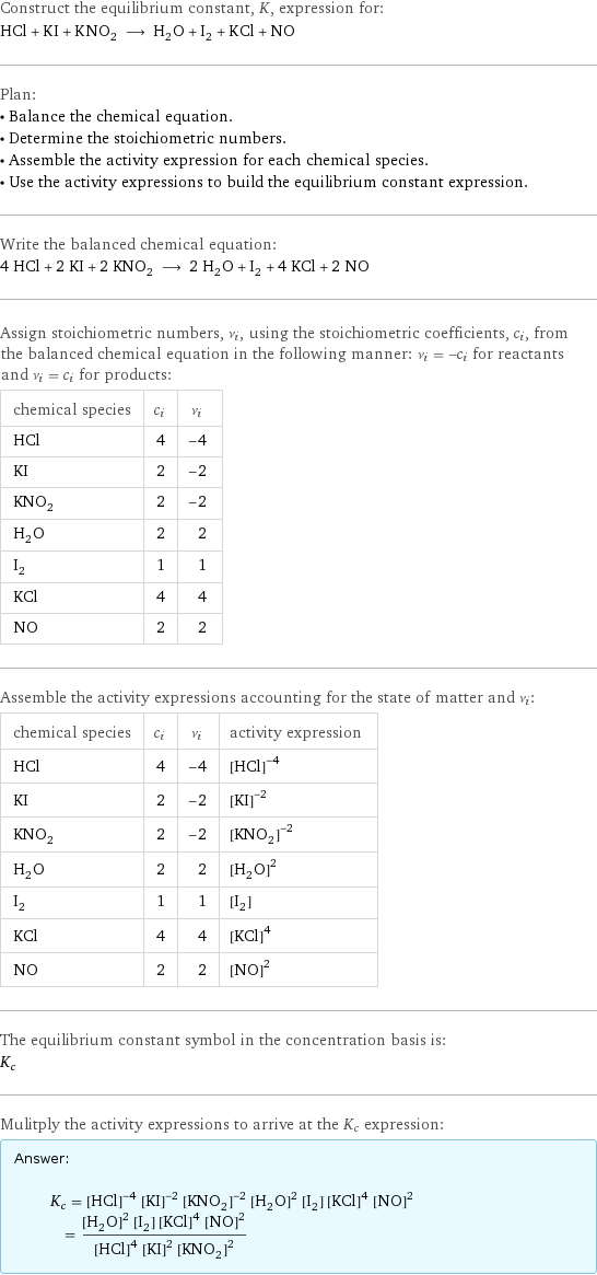 Construct the equilibrium constant, K, expression for: HCl + KI + KNO_2 ⟶ H_2O + I_2 + KCl + NO Plan: • Balance the chemical equation. • Determine the stoichiometric numbers. • Assemble the activity expression for each chemical species. • Use the activity expressions to build the equilibrium constant expression. Write the balanced chemical equation: 4 HCl + 2 KI + 2 KNO_2 ⟶ 2 H_2O + I_2 + 4 KCl + 2 NO Assign stoichiometric numbers, ν_i, using the stoichiometric coefficients, c_i, from the balanced chemical equation in the following manner: ν_i = -c_i for reactants and ν_i = c_i for products: chemical species | c_i | ν_i HCl | 4 | -4 KI | 2 | -2 KNO_2 | 2 | -2 H_2O | 2 | 2 I_2 | 1 | 1 KCl | 4 | 4 NO | 2 | 2 Assemble the activity expressions accounting for the state of matter and ν_i: chemical species | c_i | ν_i | activity expression HCl | 4 | -4 | ([HCl])^(-4) KI | 2 | -2 | ([KI])^(-2) KNO_2 | 2 | -2 | ([KNO2])^(-2) H_2O | 2 | 2 | ([H2O])^2 I_2 | 1 | 1 | [I2] KCl | 4 | 4 | ([KCl])^4 NO | 2 | 2 | ([NO])^2 The equilibrium constant symbol in the concentration basis is: K_c Mulitply the activity expressions to arrive at the K_c expression: Answer: |   | K_c = ([HCl])^(-4) ([KI])^(-2) ([KNO2])^(-2) ([H2O])^2 [I2] ([KCl])^4 ([NO])^2 = (([H2O])^2 [I2] ([KCl])^4 ([NO])^2)/(([HCl])^4 ([KI])^2 ([KNO2])^2)