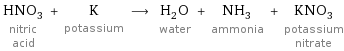 HNO_3 nitric acid + K potassium ⟶ H_2O water + NH_3 ammonia + KNO_3 potassium nitrate