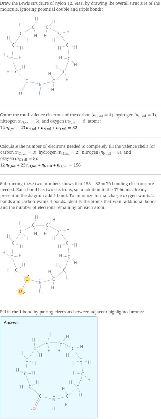 Draw the Lewis structure of nylon 12. Start by drawing the overall structure of the molecule, ignoring potential double and triple bonds:  Count the total valence electrons of the carbon (n_C, val = 4), hydrogen (n_H, val = 1), nitrogen (n_N, val = 5), and oxygen (n_O, val = 6) atoms: 12 n_C, val + 23 n_H, val + n_N, val + n_O, val = 82 Calculate the number of electrons needed to completely fill the valence shells for carbon (n_C, full = 8), hydrogen (n_H, full = 2), nitrogen (n_N, full = 8), and oxygen (n_O, full = 8): 12 n_C, full + 23 n_H, full + n_N, full + n_O, full = 158 Subtracting these two numbers shows that 158 - 82 = 76 bonding electrons are needed. Each bond has two electrons, so in addition to the 37 bonds already present in the diagram add 1 bond. To minimize formal charge oxygen wants 2 bonds and carbon wants 4 bonds. Identify the atoms that want additional bonds and the number of electrons remaining on each atom:  Fill in the 1 bond by pairing electrons between adjacent highlighted atoms: Answer: |   | 