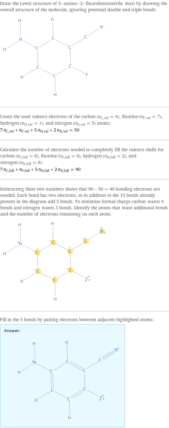 Draw the Lewis structure of 5-amino-2-fluorobenzonitrile. Start by drawing the overall structure of the molecule, ignoring potential double and triple bonds:  Count the total valence electrons of the carbon (n_C, val = 4), fluorine (n_F, val = 7), hydrogen (n_H, val = 1), and nitrogen (n_N, val = 5) atoms: 7 n_C, val + n_F, val + 5 n_H, val + 2 n_N, val = 50 Calculate the number of electrons needed to completely fill the valence shells for carbon (n_C, full = 8), fluorine (n_F, full = 8), hydrogen (n_H, full = 2), and nitrogen (n_N, full = 8): 7 n_C, full + n_F, full + 5 n_H, full + 2 n_N, full = 90 Subtracting these two numbers shows that 90 - 50 = 40 bonding electrons are needed. Each bond has two electrons, so in addition to the 15 bonds already present in the diagram add 5 bonds. To minimize formal charge carbon wants 4 bonds and nitrogen wants 3 bonds. Identify the atoms that want additional bonds and the number of electrons remaining on each atom:  Fill in the 5 bonds by pairing electrons between adjacent highlighted atoms: Answer: |   | 