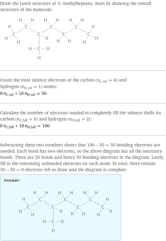 Draw the Lewis structure of 3-methylheptane. Start by drawing the overall structure of the molecule:  Count the total valence electrons of the carbon (n_C, val = 4) and hydrogen (n_H, val = 1) atoms: 8 n_C, val + 18 n_H, val = 50 Calculate the number of electrons needed to completely fill the valence shells for carbon (n_C, full = 8) and hydrogen (n_H, full = 2): 8 n_C, full + 18 n_H, full = 100 Subtracting these two numbers shows that 100 - 50 = 50 bonding electrons are needed. Each bond has two electrons, so the above diagram has all the necessary bonds. There are 25 bonds and hence 50 bonding electrons in the diagram. Lastly, fill in the remaining unbonded electrons on each atom. In total, there remain 50 - 50 = 0 electrons left to draw and the diagram is complete: Answer: |   | 