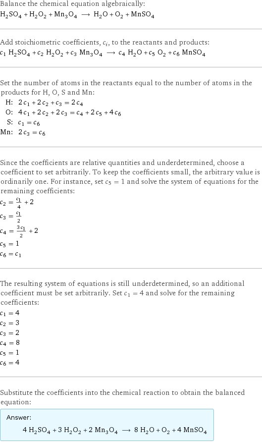 Balance the chemical equation algebraically: H_2SO_4 + H_2O_2 + Mn_3O_4 ⟶ H_2O + O_2 + MnSO_4 Add stoichiometric coefficients, c_i, to the reactants and products: c_1 H_2SO_4 + c_2 H_2O_2 + c_3 Mn_3O_4 ⟶ c_4 H_2O + c_5 O_2 + c_6 MnSO_4 Set the number of atoms in the reactants equal to the number of atoms in the products for H, O, S and Mn: H: | 2 c_1 + 2 c_2 + c_3 = 2 c_4 O: | 4 c_1 + 2 c_2 + 2 c_3 = c_4 + 2 c_5 + 4 c_6 S: | c_1 = c_6 Mn: | 2 c_3 = c_6 Since the coefficients are relative quantities and underdetermined, choose a coefficient to set arbitrarily. To keep the coefficients small, the arbitrary value is ordinarily one. For instance, set c_5 = 1 and solve the system of equations for the remaining coefficients: c_2 = c_1/4 + 2 c_3 = c_1/2 c_4 = (3 c_1)/2 + 2 c_5 = 1 c_6 = c_1 The resulting system of equations is still underdetermined, so an additional coefficient must be set arbitrarily. Set c_1 = 4 and solve for the remaining coefficients: c_1 = 4 c_2 = 3 c_3 = 2 c_4 = 8 c_5 = 1 c_6 = 4 Substitute the coefficients into the chemical reaction to obtain the balanced equation: Answer: |   | 4 H_2SO_4 + 3 H_2O_2 + 2 Mn_3O_4 ⟶ 8 H_2O + O_2 + 4 MnSO_4