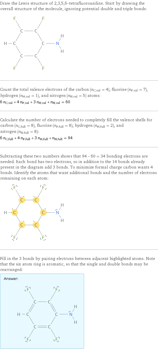 Draw the Lewis structure of 2, 3, 5, 6-tetrafluoroaniline. Start by drawing the overall structure of the molecule, ignoring potential double and triple bonds:  Count the total valence electrons of the carbon (n_C, val = 4), fluorine (n_F, val = 7), hydrogen (n_H, val = 1), and nitrogen (n_N, val = 5) atoms: 6 n_C, val + 4 n_F, val + 3 n_H, val + n_N, val = 60 Calculate the number of electrons needed to completely fill the valence shells for carbon (n_C, full = 8), fluorine (n_F, full = 8), hydrogen (n_H, full = 2), and nitrogen (n_N, full = 8): 6 n_C, full + 4 n_F, full + 3 n_H, full + n_N, full = 94 Subtracting these two numbers shows that 94 - 60 = 34 bonding electrons are needed. Each bond has two electrons, so in addition to the 14 bonds already present in the diagram add 3 bonds. To minimize formal charge carbon wants 4 bonds. Identify the atoms that want additional bonds and the number of electrons remaining on each atom:  Fill in the 3 bonds by pairing electrons between adjacent highlighted atoms. Note that the six atom ring is aromatic, so that the single and double bonds may be rearranged: Answer: |   | 