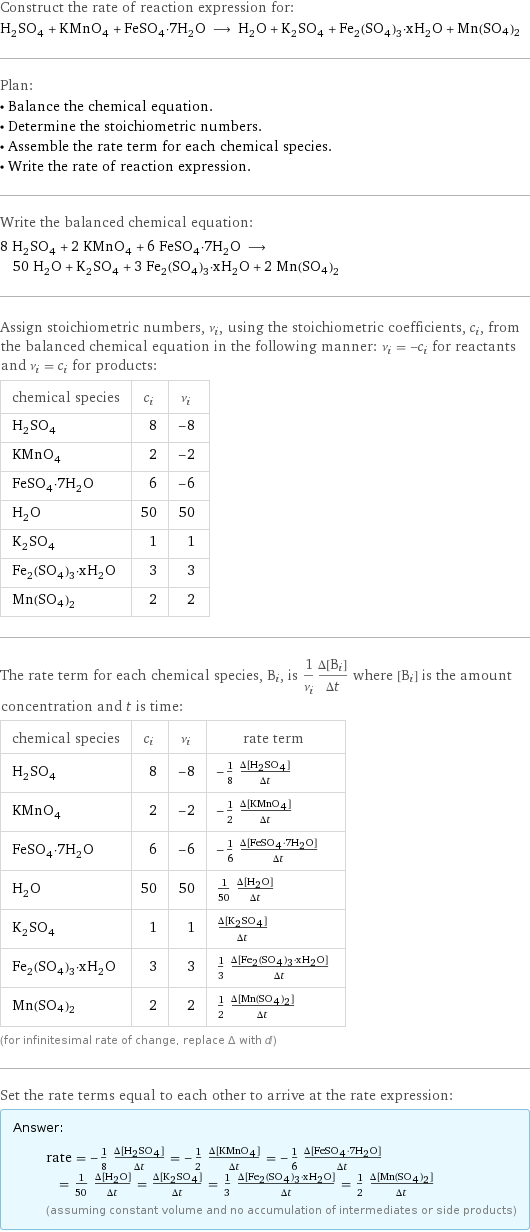 Construct the rate of reaction expression for: H_2SO_4 + KMnO_4 + FeSO_4·7H_2O ⟶ H_2O + K_2SO_4 + Fe_2(SO_4)_3·xH_2O + Mn(SO4)2 Plan: • Balance the chemical equation. • Determine the stoichiometric numbers. • Assemble the rate term for each chemical species. • Write the rate of reaction expression. Write the balanced chemical equation: 8 H_2SO_4 + 2 KMnO_4 + 6 FeSO_4·7H_2O ⟶ 50 H_2O + K_2SO_4 + 3 Fe_2(SO_4)_3·xH_2O + 2 Mn(SO4)2 Assign stoichiometric numbers, ν_i, using the stoichiometric coefficients, c_i, from the balanced chemical equation in the following manner: ν_i = -c_i for reactants and ν_i = c_i for products: chemical species | c_i | ν_i H_2SO_4 | 8 | -8 KMnO_4 | 2 | -2 FeSO_4·7H_2O | 6 | -6 H_2O | 50 | 50 K_2SO_4 | 1 | 1 Fe_2(SO_4)_3·xH_2O | 3 | 3 Mn(SO4)2 | 2 | 2 The rate term for each chemical species, B_i, is 1/ν_i(Δ[B_i])/(Δt) where [B_i] is the amount concentration and t is time: chemical species | c_i | ν_i | rate term H_2SO_4 | 8 | -8 | -1/8 (Δ[H2SO4])/(Δt) KMnO_4 | 2 | -2 | -1/2 (Δ[KMnO4])/(Δt) FeSO_4·7H_2O | 6 | -6 | -1/6 (Δ[FeSO4·7H2O])/(Δt) H_2O | 50 | 50 | 1/50 (Δ[H2O])/(Δt) K_2SO_4 | 1 | 1 | (Δ[K2SO4])/(Δt) Fe_2(SO_4)_3·xH_2O | 3 | 3 | 1/3 (Δ[Fe2(SO4)3·xH2O])/(Δt) Mn(SO4)2 | 2 | 2 | 1/2 (Δ[Mn(SO4)2])/(Δt) (for infinitesimal rate of change, replace Δ with d) Set the rate terms equal to each other to arrive at the rate expression: Answer: |   | rate = -1/8 (Δ[H2SO4])/(Δt) = -1/2 (Δ[KMnO4])/(Δt) = -1/6 (Δ[FeSO4·7H2O])/(Δt) = 1/50 (Δ[H2O])/(Δt) = (Δ[K2SO4])/(Δt) = 1/3 (Δ[Fe2(SO4)3·xH2O])/(Δt) = 1/2 (Δ[Mn(SO4)2])/(Δt) (assuming constant volume and no accumulation of intermediates or side products)