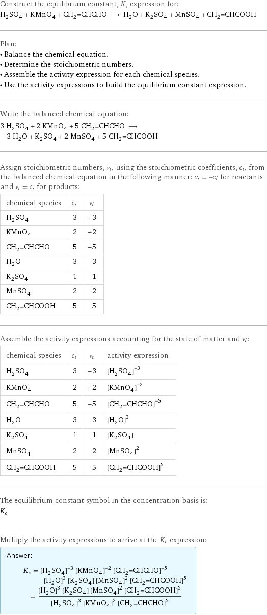 Construct the equilibrium constant, K, expression for: H_2SO_4 + KMnO_4 + CH_2=CHCHO ⟶ H_2O + K_2SO_4 + MnSO_4 + CH_2=CHCOOH Plan: • Balance the chemical equation. • Determine the stoichiometric numbers. • Assemble the activity expression for each chemical species. • Use the activity expressions to build the equilibrium constant expression. Write the balanced chemical equation: 3 H_2SO_4 + 2 KMnO_4 + 5 CH_2=CHCHO ⟶ 3 H_2O + K_2SO_4 + 2 MnSO_4 + 5 CH_2=CHCOOH Assign stoichiometric numbers, ν_i, using the stoichiometric coefficients, c_i, from the balanced chemical equation in the following manner: ν_i = -c_i for reactants and ν_i = c_i for products: chemical species | c_i | ν_i H_2SO_4 | 3 | -3 KMnO_4 | 2 | -2 CH_2=CHCHO | 5 | -5 H_2O | 3 | 3 K_2SO_4 | 1 | 1 MnSO_4 | 2 | 2 CH_2=CHCOOH | 5 | 5 Assemble the activity expressions accounting for the state of matter and ν_i: chemical species | c_i | ν_i | activity expression H_2SO_4 | 3 | -3 | ([H2SO4])^(-3) KMnO_4 | 2 | -2 | ([KMnO4])^(-2) CH_2=CHCHO | 5 | -5 | ([CH2=CHCHO])^(-5) H_2O | 3 | 3 | ([H2O])^3 K_2SO_4 | 1 | 1 | [K2SO4] MnSO_4 | 2 | 2 | ([MnSO4])^2 CH_2=CHCOOH | 5 | 5 | ([CH2=CHCOOH])^5 The equilibrium constant symbol in the concentration basis is: K_c Mulitply the activity expressions to arrive at the K_c expression: Answer: |   | K_c = ([H2SO4])^(-3) ([KMnO4])^(-2) ([CH2=CHCHO])^(-5) ([H2O])^3 [K2SO4] ([MnSO4])^2 ([CH2=CHCOOH])^5 = (([H2O])^3 [K2SO4] ([MnSO4])^2 ([CH2=CHCOOH])^5)/(([H2SO4])^3 ([KMnO4])^2 ([CH2=CHCHO])^5)