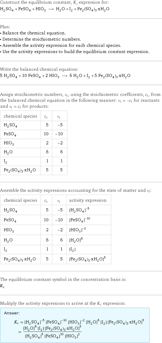 Construct the equilibrium constant, K, expression for: H_2SO_4 + FeSO_4 + HIO_3 ⟶ H_2O + I_2 + Fe_2(SO_4)_3·xH_2O Plan: • Balance the chemical equation. • Determine the stoichiometric numbers. • Assemble the activity expression for each chemical species. • Use the activity expressions to build the equilibrium constant expression. Write the balanced chemical equation: 5 H_2SO_4 + 10 FeSO_4 + 2 HIO_3 ⟶ 6 H_2O + I_2 + 5 Fe_2(SO_4)_3·xH_2O Assign stoichiometric numbers, ν_i, using the stoichiometric coefficients, c_i, from the balanced chemical equation in the following manner: ν_i = -c_i for reactants and ν_i = c_i for products: chemical species | c_i | ν_i H_2SO_4 | 5 | -5 FeSO_4 | 10 | -10 HIO_3 | 2 | -2 H_2O | 6 | 6 I_2 | 1 | 1 Fe_2(SO_4)_3·xH_2O | 5 | 5 Assemble the activity expressions accounting for the state of matter and ν_i: chemical species | c_i | ν_i | activity expression H_2SO_4 | 5 | -5 | ([H2SO4])^(-5) FeSO_4 | 10 | -10 | ([FeSO4])^(-10) HIO_3 | 2 | -2 | ([HIO3])^(-2) H_2O | 6 | 6 | ([H2O])^6 I_2 | 1 | 1 | [I2] Fe_2(SO_4)_3·xH_2O | 5 | 5 | ([Fe2(SO4)3·xH2O])^5 The equilibrium constant symbol in the concentration basis is: K_c Mulitply the activity expressions to arrive at the K_c expression: Answer: |   | K_c = ([H2SO4])^(-5) ([FeSO4])^(-10) ([HIO3])^(-2) ([H2O])^6 [I2] ([Fe2(SO4)3·xH2O])^5 = (([H2O])^6 [I2] ([Fe2(SO4)3·xH2O])^5)/(([H2SO4])^5 ([FeSO4])^10 ([HIO3])^2)