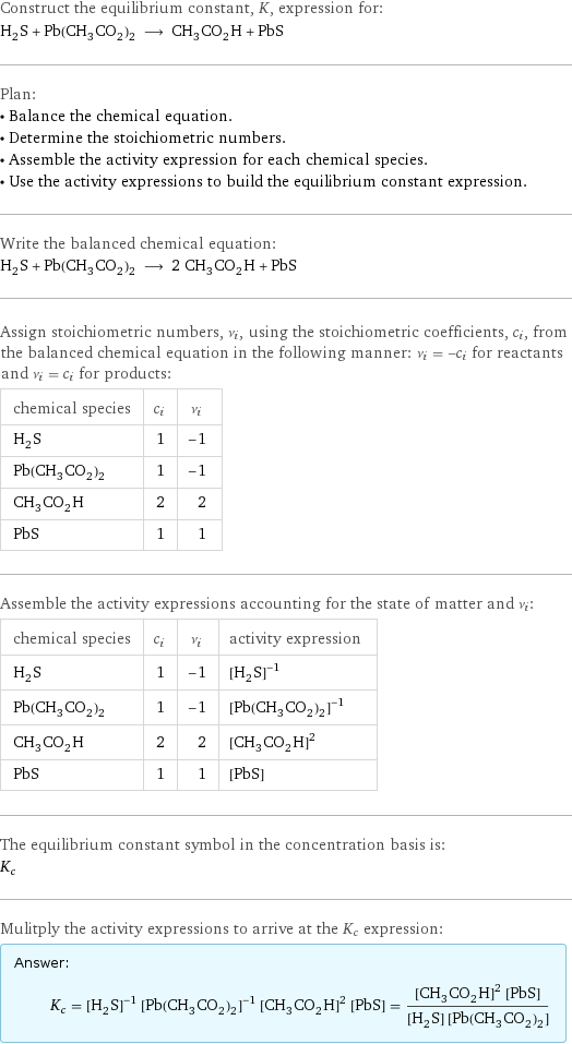 Construct the equilibrium constant, K, expression for: H_2S + Pb(CH_3CO_2)_2 ⟶ CH_3CO_2H + PbS Plan: • Balance the chemical equation. • Determine the stoichiometric numbers. • Assemble the activity expression for each chemical species. • Use the activity expressions to build the equilibrium constant expression. Write the balanced chemical equation: H_2S + Pb(CH_3CO_2)_2 ⟶ 2 CH_3CO_2H + PbS Assign stoichiometric numbers, ν_i, using the stoichiometric coefficients, c_i, from the balanced chemical equation in the following manner: ν_i = -c_i for reactants and ν_i = c_i for products: chemical species | c_i | ν_i H_2S | 1 | -1 Pb(CH_3CO_2)_2 | 1 | -1 CH_3CO_2H | 2 | 2 PbS | 1 | 1 Assemble the activity expressions accounting for the state of matter and ν_i: chemical species | c_i | ν_i | activity expression H_2S | 1 | -1 | ([H2S])^(-1) Pb(CH_3CO_2)_2 | 1 | -1 | ([Pb(CH3CO2)2])^(-1) CH_3CO_2H | 2 | 2 | ([CH3CO2H])^2 PbS | 1 | 1 | [PbS] The equilibrium constant symbol in the concentration basis is: K_c Mulitply the activity expressions to arrive at the K_c expression: Answer: |   | K_c = ([H2S])^(-1) ([Pb(CH3CO2)2])^(-1) ([CH3CO2H])^2 [PbS] = (([CH3CO2H])^2 [PbS])/([H2S] [Pb(CH3CO2)2])