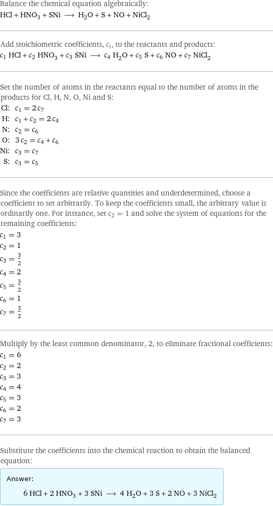 Balance the chemical equation algebraically: HCl + HNO_3 + SNi ⟶ H_2O + S + NO + NiCl_2 Add stoichiometric coefficients, c_i, to the reactants and products: c_1 HCl + c_2 HNO_3 + c_3 SNi ⟶ c_4 H_2O + c_5 S + c_6 NO + c_7 NiCl_2 Set the number of atoms in the reactants equal to the number of atoms in the products for Cl, H, N, O, Ni and S: Cl: | c_1 = 2 c_7 H: | c_1 + c_2 = 2 c_4 N: | c_2 = c_6 O: | 3 c_2 = c_4 + c_6 Ni: | c_3 = c_7 S: | c_3 = c_5 Since the coefficients are relative quantities and underdetermined, choose a coefficient to set arbitrarily. To keep the coefficients small, the arbitrary value is ordinarily one. For instance, set c_2 = 1 and solve the system of equations for the remaining coefficients: c_1 = 3 c_2 = 1 c_3 = 3/2 c_4 = 2 c_5 = 3/2 c_6 = 1 c_7 = 3/2 Multiply by the least common denominator, 2, to eliminate fractional coefficients: c_1 = 6 c_2 = 2 c_3 = 3 c_4 = 4 c_5 = 3 c_6 = 2 c_7 = 3 Substitute the coefficients into the chemical reaction to obtain the balanced equation: Answer: |   | 6 HCl + 2 HNO_3 + 3 SNi ⟶ 4 H_2O + 3 S + 2 NO + 3 NiCl_2