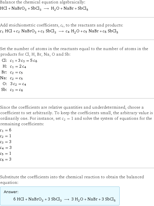 Balance the chemical equation algebraically: HCl + NaBrO_3 + SbCl_3 ⟶ H_2O + NaBr + SbCl_5 Add stoichiometric coefficients, c_i, to the reactants and products: c_1 HCl + c_2 NaBrO_3 + c_3 SbCl_3 ⟶ c_4 H_2O + c_5 NaBr + c_6 SbCl_5 Set the number of atoms in the reactants equal to the number of atoms in the products for Cl, H, Br, Na, O and Sb: Cl: | c_1 + 3 c_3 = 5 c_6 H: | c_1 = 2 c_4 Br: | c_2 = c_5 Na: | c_2 = c_5 O: | 3 c_2 = c_4 Sb: | c_3 = c_6 Since the coefficients are relative quantities and underdetermined, choose a coefficient to set arbitrarily. To keep the coefficients small, the arbitrary value is ordinarily one. For instance, set c_2 = 1 and solve the system of equations for the remaining coefficients: c_1 = 6 c_2 = 1 c_3 = 3 c_4 = 3 c_5 = 1 c_6 = 3 Substitute the coefficients into the chemical reaction to obtain the balanced equation: Answer: |   | 6 HCl + NaBrO_3 + 3 SbCl_3 ⟶ 3 H_2O + NaBr + 3 SbCl_5