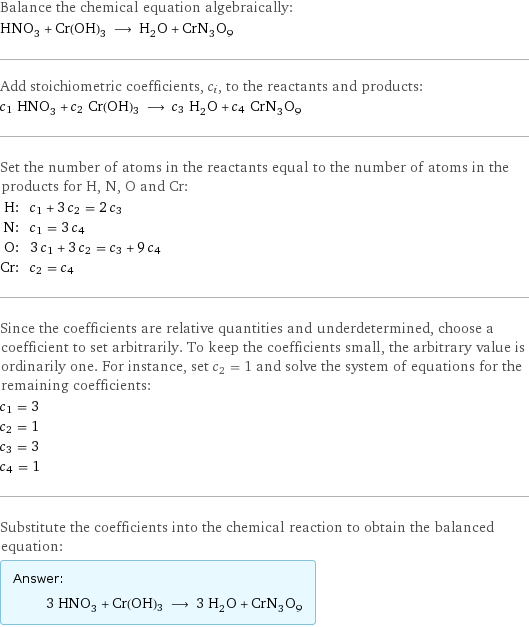 Balance the chemical equation algebraically: HNO_3 + Cr(OH)3 ⟶ H_2O + CrN_3O_9 Add stoichiometric coefficients, c_i, to the reactants and products: c_1 HNO_3 + c_2 Cr(OH)3 ⟶ c_3 H_2O + c_4 CrN_3O_9 Set the number of atoms in the reactants equal to the number of atoms in the products for H, N, O and Cr: H: | c_1 + 3 c_2 = 2 c_3 N: | c_1 = 3 c_4 O: | 3 c_1 + 3 c_2 = c_3 + 9 c_4 Cr: | c_2 = c_4 Since the coefficients are relative quantities and underdetermined, choose a coefficient to set arbitrarily. To keep the coefficients small, the arbitrary value is ordinarily one. For instance, set c_2 = 1 and solve the system of equations for the remaining coefficients: c_1 = 3 c_2 = 1 c_3 = 3 c_4 = 1 Substitute the coefficients into the chemical reaction to obtain the balanced equation: Answer: |   | 3 HNO_3 + Cr(OH)3 ⟶ 3 H_2O + CrN_3O_9