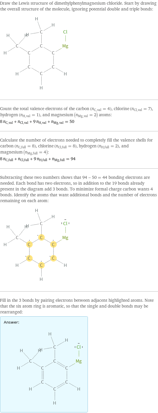 Draw the Lewis structure of dimethylphenylmagnesium chloride. Start by drawing the overall structure of the molecule, ignoring potential double and triple bonds:  Count the total valence electrons of the carbon (n_C, val = 4), chlorine (n_Cl, val = 7), hydrogen (n_H, val = 1), and magnesium (n_Mg, val = 2) atoms: 8 n_C, val + n_Cl, val + 9 n_H, val + n_Mg, val = 50 Calculate the number of electrons needed to completely fill the valence shells for carbon (n_C, full = 8), chlorine (n_Cl, full = 8), hydrogen (n_H, full = 2), and magnesium (n_Mg, full = 4): 8 n_C, full + n_Cl, full + 9 n_H, full + n_Mg, full = 94 Subtracting these two numbers shows that 94 - 50 = 44 bonding electrons are needed. Each bond has two electrons, so in addition to the 19 bonds already present in the diagram add 3 bonds. To minimize formal charge carbon wants 4 bonds. Identify the atoms that want additional bonds and the number of electrons remaining on each atom:  Fill in the 3 bonds by pairing electrons between adjacent highlighted atoms. Note that the six atom ring is aromatic, so that the single and double bonds may be rearranged: Answer: |   | 