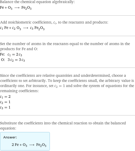 Balance the chemical equation algebraically: Fe + O_3 ⟶ Fe_2O_3 Add stoichiometric coefficients, c_i, to the reactants and products: c_1 Fe + c_2 O_3 ⟶ c_3 Fe_2O_3 Set the number of atoms in the reactants equal to the number of atoms in the products for Fe and O: Fe: | c_1 = 2 c_3 O: | 3 c_2 = 3 c_3 Since the coefficients are relative quantities and underdetermined, choose a coefficient to set arbitrarily. To keep the coefficients small, the arbitrary value is ordinarily one. For instance, set c_2 = 1 and solve the system of equations for the remaining coefficients: c_1 = 2 c_2 = 1 c_3 = 1 Substitute the coefficients into the chemical reaction to obtain the balanced equation: Answer: |   | 2 Fe + O_3 ⟶ Fe_2O_3