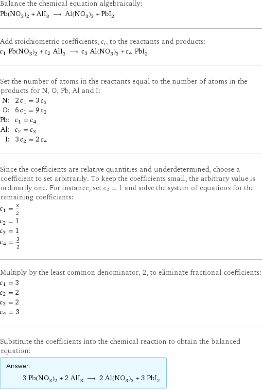 Balance the chemical equation algebraically: Pb(NO_3)_2 + AlI_3 ⟶ Al(NO_3)_3 + PbI_2 Add stoichiometric coefficients, c_i, to the reactants and products: c_1 Pb(NO_3)_2 + c_2 AlI_3 ⟶ c_3 Al(NO_3)_3 + c_4 PbI_2 Set the number of atoms in the reactants equal to the number of atoms in the products for N, O, Pb, Al and I: N: | 2 c_1 = 3 c_3 O: | 6 c_1 = 9 c_3 Pb: | c_1 = c_4 Al: | c_2 = c_3 I: | 3 c_2 = 2 c_4 Since the coefficients are relative quantities and underdetermined, choose a coefficient to set arbitrarily. To keep the coefficients small, the arbitrary value is ordinarily one. For instance, set c_2 = 1 and solve the system of equations for the remaining coefficients: c_1 = 3/2 c_2 = 1 c_3 = 1 c_4 = 3/2 Multiply by the least common denominator, 2, to eliminate fractional coefficients: c_1 = 3 c_2 = 2 c_3 = 2 c_4 = 3 Substitute the coefficients into the chemical reaction to obtain the balanced equation: Answer: |   | 3 Pb(NO_3)_2 + 2 AlI_3 ⟶ 2 Al(NO_3)_3 + 3 PbI_2