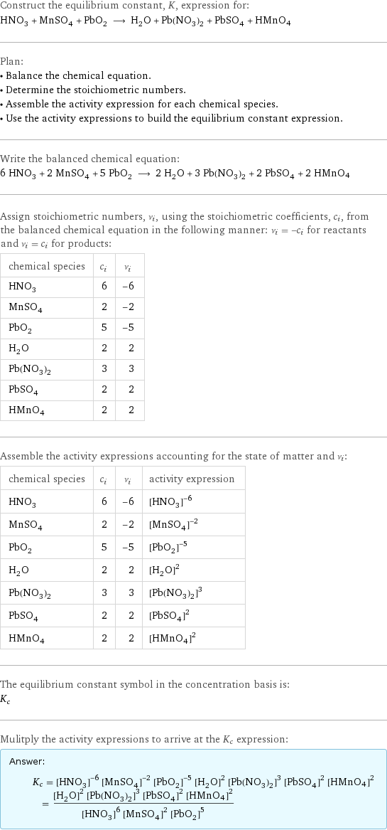 Construct the equilibrium constant, K, expression for: HNO_3 + MnSO_4 + PbO_2 ⟶ H_2O + Pb(NO_3)_2 + PbSO_4 + HMnO4 Plan: • Balance the chemical equation. • Determine the stoichiometric numbers. • Assemble the activity expression for each chemical species. • Use the activity expressions to build the equilibrium constant expression. Write the balanced chemical equation: 6 HNO_3 + 2 MnSO_4 + 5 PbO_2 ⟶ 2 H_2O + 3 Pb(NO_3)_2 + 2 PbSO_4 + 2 HMnO4 Assign stoichiometric numbers, ν_i, using the stoichiometric coefficients, c_i, from the balanced chemical equation in the following manner: ν_i = -c_i for reactants and ν_i = c_i for products: chemical species | c_i | ν_i HNO_3 | 6 | -6 MnSO_4 | 2 | -2 PbO_2 | 5 | -5 H_2O | 2 | 2 Pb(NO_3)_2 | 3 | 3 PbSO_4 | 2 | 2 HMnO4 | 2 | 2 Assemble the activity expressions accounting for the state of matter and ν_i: chemical species | c_i | ν_i | activity expression HNO_3 | 6 | -6 | ([HNO3])^(-6) MnSO_4 | 2 | -2 | ([MnSO4])^(-2) PbO_2 | 5 | -5 | ([PbO2])^(-5) H_2O | 2 | 2 | ([H2O])^2 Pb(NO_3)_2 | 3 | 3 | ([Pb(NO3)2])^3 PbSO_4 | 2 | 2 | ([PbSO4])^2 HMnO4 | 2 | 2 | ([HMnO4])^2 The equilibrium constant symbol in the concentration basis is: K_c Mulitply the activity expressions to arrive at the K_c expression: Answer: |   | K_c = ([HNO3])^(-6) ([MnSO4])^(-2) ([PbO2])^(-5) ([H2O])^2 ([Pb(NO3)2])^3 ([PbSO4])^2 ([HMnO4])^2 = (([H2O])^2 ([Pb(NO3)2])^3 ([PbSO4])^2 ([HMnO4])^2)/(([HNO3])^6 ([MnSO4])^2 ([PbO2])^5)