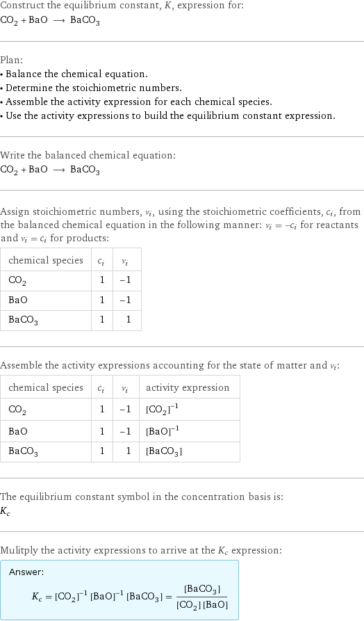 Construct the equilibrium constant, K, expression for: CO_2 + BaO ⟶ BaCO_3 Plan: • Balance the chemical equation. • Determine the stoichiometric numbers. • Assemble the activity expression for each chemical species. • Use the activity expressions to build the equilibrium constant expression. Write the balanced chemical equation: CO_2 + BaO ⟶ BaCO_3 Assign stoichiometric numbers, ν_i, using the stoichiometric coefficients, c_i, from the balanced chemical equation in the following manner: ν_i = -c_i for reactants and ν_i = c_i for products: chemical species | c_i | ν_i CO_2 | 1 | -1 BaO | 1 | -1 BaCO_3 | 1 | 1 Assemble the activity expressions accounting for the state of matter and ν_i: chemical species | c_i | ν_i | activity expression CO_2 | 1 | -1 | ([CO2])^(-1) BaO | 1 | -1 | ([BaO])^(-1) BaCO_3 | 1 | 1 | [BaCO3] The equilibrium constant symbol in the concentration basis is: K_c Mulitply the activity expressions to arrive at the K_c expression: Answer: |   | K_c = ([CO2])^(-1) ([BaO])^(-1) [BaCO3] = ([BaCO3])/([CO2] [BaO])