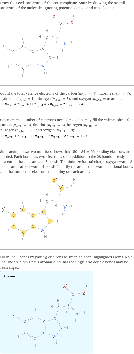 Draw the Lewis structure of fluorotryptophane. Start by drawing the overall structure of the molecule, ignoring potential double and triple bonds:  Count the total valence electrons of the carbon (n_C, val = 4), fluorine (n_F, val = 7), hydrogen (n_H, val = 1), nitrogen (n_N, val = 5), and oxygen (n_O, val = 6) atoms: 11 n_C, val + n_F, val + 11 n_H, val + 2 n_N, val + 2 n_O, val = 84 Calculate the number of electrons needed to completely fill the valence shells for carbon (n_C, full = 8), fluorine (n_F, full = 8), hydrogen (n_H, full = 2), nitrogen (n_N, full = 8), and oxygen (n_O, full = 8): 11 n_C, full + n_F, full + 11 n_H, full + 2 n_N, full + 2 n_O, full = 150 Subtracting these two numbers shows that 150 - 84 = 66 bonding electrons are needed. Each bond has two electrons, so in addition to the 28 bonds already present in the diagram add 5 bonds. To minimize formal charge oxygen wants 2 bonds and carbon wants 4 bonds. Identify the atoms that want additional bonds and the number of electrons remaining on each atom:  Fill in the 5 bonds by pairing electrons between adjacent highlighted atoms. Note that the six atom ring is aromatic, so that the single and double bonds may be rearranged: Answer: |   | 