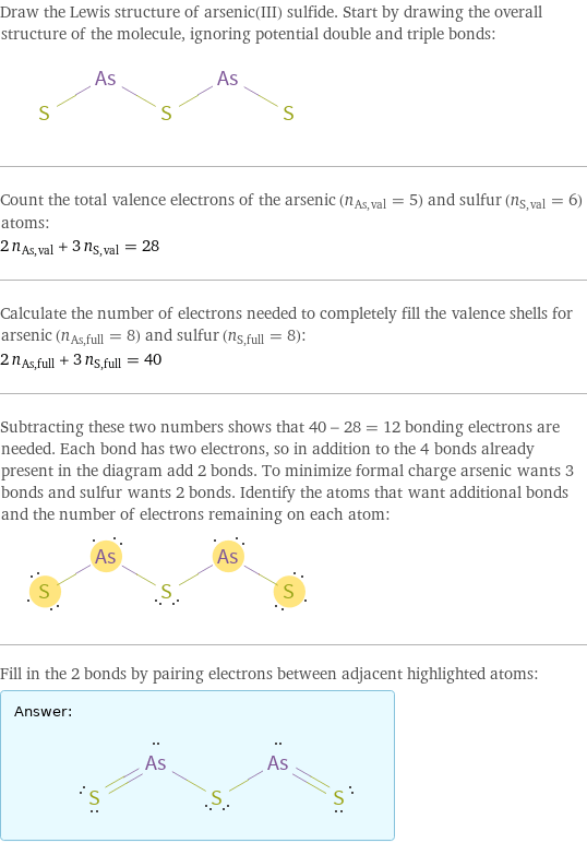 Draw the Lewis structure of arsenic(III) sulfide. Start by drawing the overall structure of the molecule, ignoring potential double and triple bonds:  Count the total valence electrons of the arsenic (n_As, val = 5) and sulfur (n_S, val = 6) atoms: 2 n_As, val + 3 n_S, val = 28 Calculate the number of electrons needed to completely fill the valence shells for arsenic (n_As, full = 8) and sulfur (n_S, full = 8): 2 n_As, full + 3 n_S, full = 40 Subtracting these two numbers shows that 40 - 28 = 12 bonding electrons are needed. Each bond has two electrons, so in addition to the 4 bonds already present in the diagram add 2 bonds. To minimize formal charge arsenic wants 3 bonds and sulfur wants 2 bonds. Identify the atoms that want additional bonds and the number of electrons remaining on each atom:  Fill in the 2 bonds by pairing electrons between adjacent highlighted atoms: Answer: |   | 