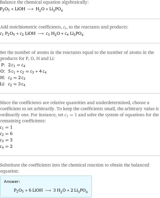 Balance the chemical equation algebraically: P2O5 + LiOH ⟶ H_2O + Li_3PO_4 Add stoichiometric coefficients, c_i, to the reactants and products: c_1 P2O5 + c_2 LiOH ⟶ c_3 H_2O + c_4 Li_3PO_4 Set the number of atoms in the reactants equal to the number of atoms in the products for P, O, H and Li: P: | 2 c_1 = c_4 O: | 5 c_1 + c_2 = c_3 + 4 c_4 H: | c_2 = 2 c_3 Li: | c_2 = 3 c_4 Since the coefficients are relative quantities and underdetermined, choose a coefficient to set arbitrarily. To keep the coefficients small, the arbitrary value is ordinarily one. For instance, set c_1 = 1 and solve the system of equations for the remaining coefficients: c_1 = 1 c_2 = 6 c_3 = 3 c_4 = 2 Substitute the coefficients into the chemical reaction to obtain the balanced equation: Answer: |   | P2O5 + 6 LiOH ⟶ 3 H_2O + 2 Li_3PO_4