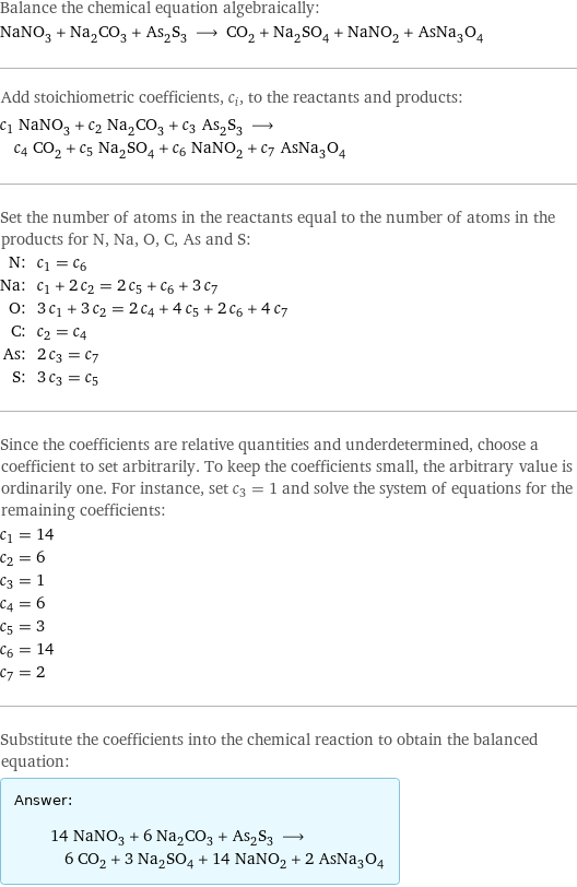 Balance the chemical equation algebraically: NaNO_3 + Na_2CO_3 + As_2S_3 ⟶ CO_2 + Na_2SO_4 + NaNO_2 + AsNa_3O_4 Add stoichiometric coefficients, c_i, to the reactants and products: c_1 NaNO_3 + c_2 Na_2CO_3 + c_3 As_2S_3 ⟶ c_4 CO_2 + c_5 Na_2SO_4 + c_6 NaNO_2 + c_7 AsNa_3O_4 Set the number of atoms in the reactants equal to the number of atoms in the products for N, Na, O, C, As and S: N: | c_1 = c_6 Na: | c_1 + 2 c_2 = 2 c_5 + c_6 + 3 c_7 O: | 3 c_1 + 3 c_2 = 2 c_4 + 4 c_5 + 2 c_6 + 4 c_7 C: | c_2 = c_4 As: | 2 c_3 = c_7 S: | 3 c_3 = c_5 Since the coefficients are relative quantities and underdetermined, choose a coefficient to set arbitrarily. To keep the coefficients small, the arbitrary value is ordinarily one. For instance, set c_3 = 1 and solve the system of equations for the remaining coefficients: c_1 = 14 c_2 = 6 c_3 = 1 c_4 = 6 c_5 = 3 c_6 = 14 c_7 = 2 Substitute the coefficients into the chemical reaction to obtain the balanced equation: Answer: |   | 14 NaNO_3 + 6 Na_2CO_3 + As_2S_3 ⟶ 6 CO_2 + 3 Na_2SO_4 + 14 NaNO_2 + 2 AsNa_3O_4