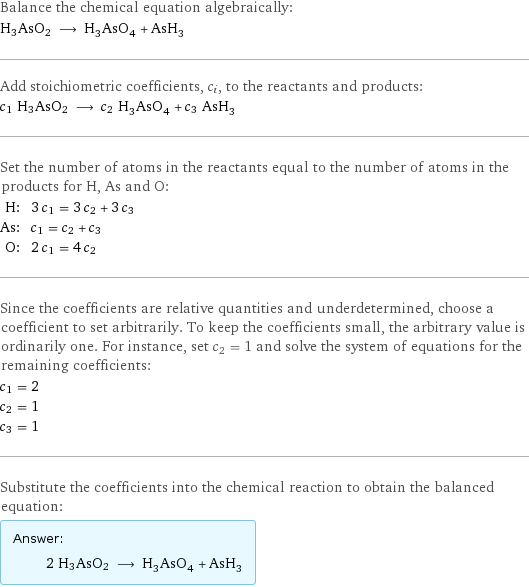 Balance the chemical equation algebraically: H3AsO2 ⟶ H_3AsO_4 + AsH_3 Add stoichiometric coefficients, c_i, to the reactants and products: c_1 H3AsO2 ⟶ c_2 H_3AsO_4 + c_3 AsH_3 Set the number of atoms in the reactants equal to the number of atoms in the products for H, As and O: H: | 3 c_1 = 3 c_2 + 3 c_3 As: | c_1 = c_2 + c_3 O: | 2 c_1 = 4 c_2 Since the coefficients are relative quantities and underdetermined, choose a coefficient to set arbitrarily. To keep the coefficients small, the arbitrary value is ordinarily one. For instance, set c_2 = 1 and solve the system of equations for the remaining coefficients: c_1 = 2 c_2 = 1 c_3 = 1 Substitute the coefficients into the chemical reaction to obtain the balanced equation: Answer: |   | 2 H3AsO2 ⟶ H_3AsO_4 + AsH_3