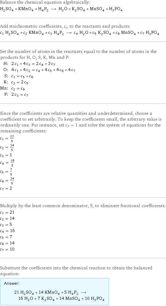 Balance the chemical equation algebraically: H_2SO_4 + KMnO_4 + H_4P_2 ⟶ H_2O + K_2SO_4 + MnSO_4 + H_3PO_4 Add stoichiometric coefficients, c_i, to the reactants and products: c_1 H_2SO_4 + c_2 KMnO_4 + c_3 H_4P_2 ⟶ c_4 H_2O + c_5 K_2SO_4 + c_6 MnSO_4 + c_7 H_3PO_4 Set the number of atoms in the reactants equal to the number of atoms in the products for H, O, S, K, Mn and P: H: | 2 c_1 + 4 c_3 = 2 c_4 + 3 c_7 O: | 4 c_1 + 4 c_2 = c_4 + 4 c_5 + 4 c_6 + 4 c_7 S: | c_1 = c_5 + c_6 K: | c_2 = 2 c_5 Mn: | c_2 = c_6 P: | 2 c_3 = c_7 Since the coefficients are relative quantities and underdetermined, choose a coefficient to set arbitrarily. To keep the coefficients small, the arbitrary value is ordinarily one. For instance, set c_3 = 1 and solve the system of equations for the remaining coefficients: c_1 = 21/5 c_2 = 14/5 c_3 = 1 c_4 = 16/5 c_5 = 7/5 c_6 = 14/5 c_7 = 2 Multiply by the least common denominator, 5, to eliminate fractional coefficients: c_1 = 21 c_2 = 14 c_3 = 5 c_4 = 16 c_5 = 7 c_6 = 14 c_7 = 10 Substitute the coefficients into the chemical reaction to obtain the balanced equation: Answer: |   | 21 H_2SO_4 + 14 KMnO_4 + 5 H_4P_2 ⟶ 16 H_2O + 7 K_2SO_4 + 14 MnSO_4 + 10 H_3PO_4