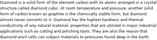 Diamond is a solid form of the element carbon with its atoms arranged in a crystal structure called diamond cubic. At room temperature and pressure, another solid form of carbon known as graphite is the chemically stable form, but diamond almost never converts to it. Diamond has the highest hardness and thermal conductivity of any natural material, properties that are utilized in major industrial applications such as cutting and polishing tools. They are also the reason that diamond anvil cells can subject materials to pressures found deep in the Earth.