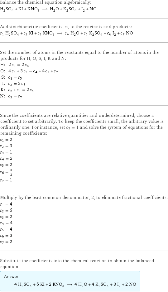 Balance the chemical equation algebraically: H_2SO_4 + KI + KNO_3 ⟶ H_2O + K_2SO_4 + I_2 + NO Add stoichiometric coefficients, c_i, to the reactants and products: c_1 H_2SO_4 + c_2 KI + c_3 KNO_3 ⟶ c_4 H_2O + c_5 K_2SO_4 + c_6 I_2 + c_7 NO Set the number of atoms in the reactants equal to the number of atoms in the products for H, O, S, I, K and N: H: | 2 c_1 = 2 c_4 O: | 4 c_1 + 3 c_3 = c_4 + 4 c_5 + c_7 S: | c_1 = c_5 I: | c_2 = 2 c_6 K: | c_2 + c_3 = 2 c_5 N: | c_3 = c_7 Since the coefficients are relative quantities and underdetermined, choose a coefficient to set arbitrarily. To keep the coefficients small, the arbitrary value is ordinarily one. For instance, set c_3 = 1 and solve the system of equations for the remaining coefficients: c_1 = 2 c_2 = 3 c_3 = 1 c_4 = 2 c_5 = 2 c_6 = 3/2 c_7 = 1 Multiply by the least common denominator, 2, to eliminate fractional coefficients: c_1 = 4 c_2 = 6 c_3 = 2 c_4 = 4 c_5 = 4 c_6 = 3 c_7 = 2 Substitute the coefficients into the chemical reaction to obtain the balanced equation: Answer: |   | 4 H_2SO_4 + 6 KI + 2 KNO_3 ⟶ 4 H_2O + 4 K_2SO_4 + 3 I_2 + 2 NO