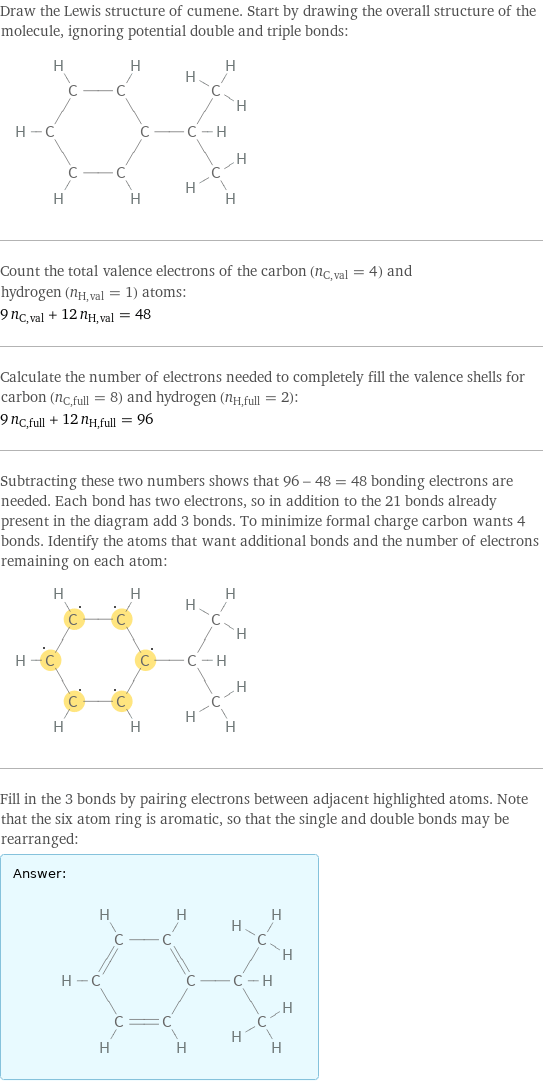 Draw the Lewis structure of cumene. Start by drawing the overall structure of the molecule, ignoring potential double and triple bonds:  Count the total valence electrons of the carbon (n_C, val = 4) and hydrogen (n_H, val = 1) atoms: 9 n_C, val + 12 n_H, val = 48 Calculate the number of electrons needed to completely fill the valence shells for carbon (n_C, full = 8) and hydrogen (n_H, full = 2): 9 n_C, full + 12 n_H, full = 96 Subtracting these two numbers shows that 96 - 48 = 48 bonding electrons are needed. Each bond has two electrons, so in addition to the 21 bonds already present in the diagram add 3 bonds. To minimize formal charge carbon wants 4 bonds. Identify the atoms that want additional bonds and the number of electrons remaining on each atom:  Fill in the 3 bonds by pairing electrons between adjacent highlighted atoms. Note that the six atom ring is aromatic, so that the single and double bonds may be rearranged: Answer: |   | 