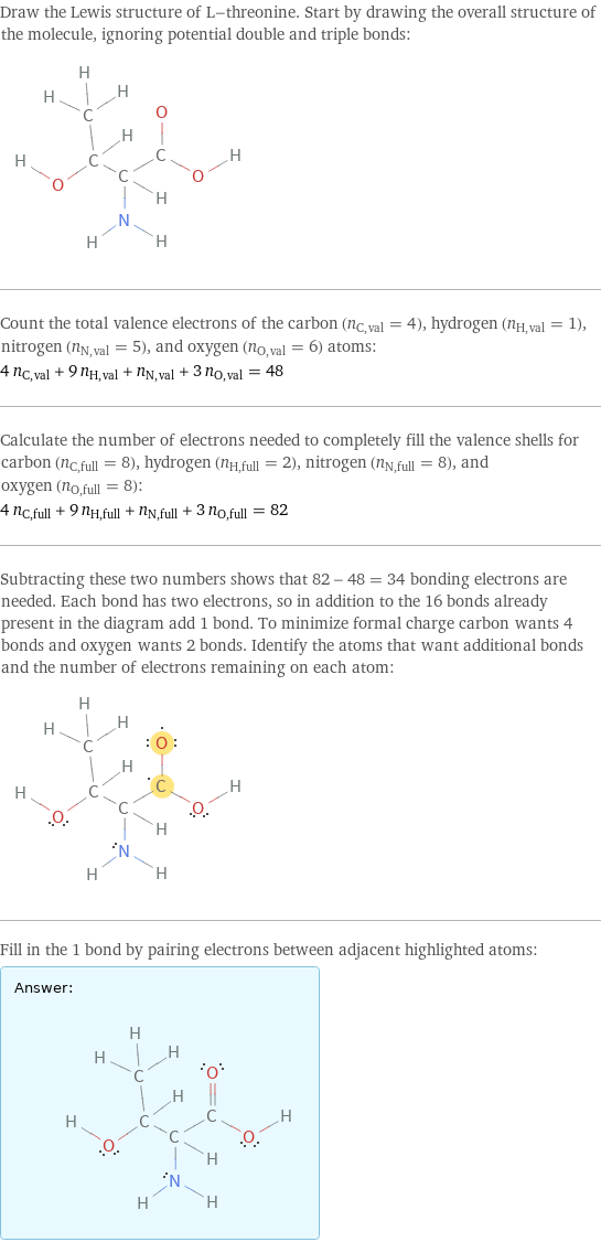 Draw the Lewis structure of L-threonine. Start by drawing the overall structure of the molecule, ignoring potential double and triple bonds:  Count the total valence electrons of the carbon (n_C, val = 4), hydrogen (n_H, val = 1), nitrogen (n_N, val = 5), and oxygen (n_O, val = 6) atoms: 4 n_C, val + 9 n_H, val + n_N, val + 3 n_O, val = 48 Calculate the number of electrons needed to completely fill the valence shells for carbon (n_C, full = 8), hydrogen (n_H, full = 2), nitrogen (n_N, full = 8), and oxygen (n_O, full = 8): 4 n_C, full + 9 n_H, full + n_N, full + 3 n_O, full = 82 Subtracting these two numbers shows that 82 - 48 = 34 bonding electrons are needed. Each bond has two electrons, so in addition to the 16 bonds already present in the diagram add 1 bond. To minimize formal charge carbon wants 4 bonds and oxygen wants 2 bonds. Identify the atoms that want additional bonds and the number of electrons remaining on each atom:  Fill in the 1 bond by pairing electrons between adjacent highlighted atoms: Answer: |   | 