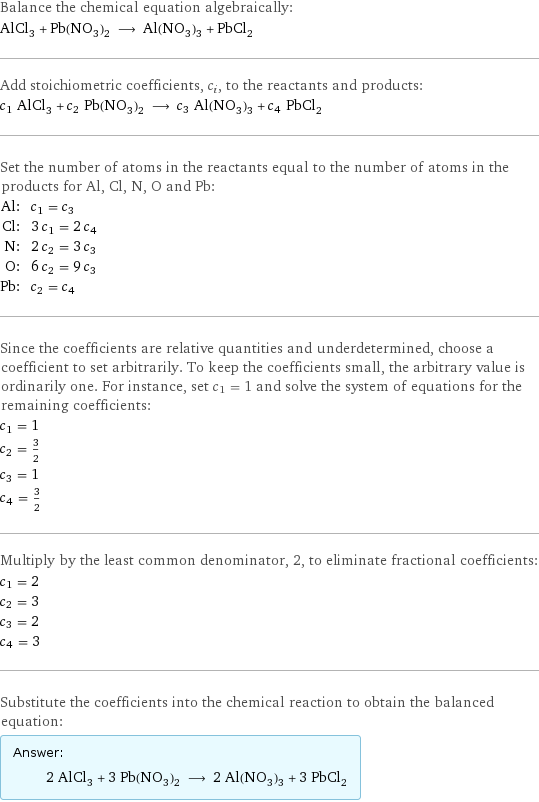 Balance the chemical equation algebraically: AlCl_3 + Pb(NO_3)_2 ⟶ Al(NO_3)_3 + PbCl_2 Add stoichiometric coefficients, c_i, to the reactants and products: c_1 AlCl_3 + c_2 Pb(NO_3)_2 ⟶ c_3 Al(NO_3)_3 + c_4 PbCl_2 Set the number of atoms in the reactants equal to the number of atoms in the products for Al, Cl, N, O and Pb: Al: | c_1 = c_3 Cl: | 3 c_1 = 2 c_4 N: | 2 c_2 = 3 c_3 O: | 6 c_2 = 9 c_3 Pb: | c_2 = c_4 Since the coefficients are relative quantities and underdetermined, choose a coefficient to set arbitrarily. To keep the coefficients small, the arbitrary value is ordinarily one. For instance, set c_1 = 1 and solve the system of equations for the remaining coefficients: c_1 = 1 c_2 = 3/2 c_3 = 1 c_4 = 3/2 Multiply by the least common denominator, 2, to eliminate fractional coefficients: c_1 = 2 c_2 = 3 c_3 = 2 c_4 = 3 Substitute the coefficients into the chemical reaction to obtain the balanced equation: Answer: |   | 2 AlCl_3 + 3 Pb(NO_3)_2 ⟶ 2 Al(NO_3)_3 + 3 PbCl_2