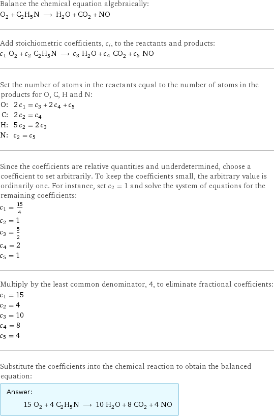 Balance the chemical equation algebraically: O_2 + C_2H_5N ⟶ H_2O + CO_2 + NO Add stoichiometric coefficients, c_i, to the reactants and products: c_1 O_2 + c_2 C_2H_5N ⟶ c_3 H_2O + c_4 CO_2 + c_5 NO Set the number of atoms in the reactants equal to the number of atoms in the products for O, C, H and N: O: | 2 c_1 = c_3 + 2 c_4 + c_5 C: | 2 c_2 = c_4 H: | 5 c_2 = 2 c_3 N: | c_2 = c_5 Since the coefficients are relative quantities and underdetermined, choose a coefficient to set arbitrarily. To keep the coefficients small, the arbitrary value is ordinarily one. For instance, set c_2 = 1 and solve the system of equations for the remaining coefficients: c_1 = 15/4 c_2 = 1 c_3 = 5/2 c_4 = 2 c_5 = 1 Multiply by the least common denominator, 4, to eliminate fractional coefficients: c_1 = 15 c_2 = 4 c_3 = 10 c_4 = 8 c_5 = 4 Substitute the coefficients into the chemical reaction to obtain the balanced equation: Answer: |   | 15 O_2 + 4 C_2H_5N ⟶ 10 H_2O + 8 CO_2 + 4 NO