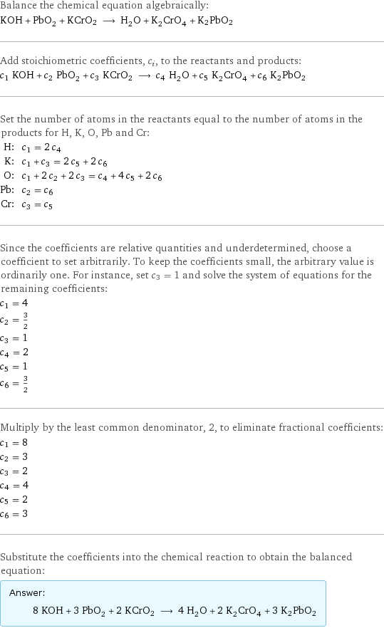 Balance the chemical equation algebraically: KOH + PbO_2 + KCrO2 ⟶ H_2O + K_2CrO_4 + K2PbO2 Add stoichiometric coefficients, c_i, to the reactants and products: c_1 KOH + c_2 PbO_2 + c_3 KCrO2 ⟶ c_4 H_2O + c_5 K_2CrO_4 + c_6 K2PbO2 Set the number of atoms in the reactants equal to the number of atoms in the products for H, K, O, Pb and Cr: H: | c_1 = 2 c_4 K: | c_1 + c_3 = 2 c_5 + 2 c_6 O: | c_1 + 2 c_2 + 2 c_3 = c_4 + 4 c_5 + 2 c_6 Pb: | c_2 = c_6 Cr: | c_3 = c_5 Since the coefficients are relative quantities and underdetermined, choose a coefficient to set arbitrarily. To keep the coefficients small, the arbitrary value is ordinarily one. For instance, set c_3 = 1 and solve the system of equations for the remaining coefficients: c_1 = 4 c_2 = 3/2 c_3 = 1 c_4 = 2 c_5 = 1 c_6 = 3/2 Multiply by the least common denominator, 2, to eliminate fractional coefficients: c_1 = 8 c_2 = 3 c_3 = 2 c_4 = 4 c_5 = 2 c_6 = 3 Substitute the coefficients into the chemical reaction to obtain the balanced equation: Answer: |   | 8 KOH + 3 PbO_2 + 2 KCrO2 ⟶ 4 H_2O + 2 K_2CrO_4 + 3 K2PbO2