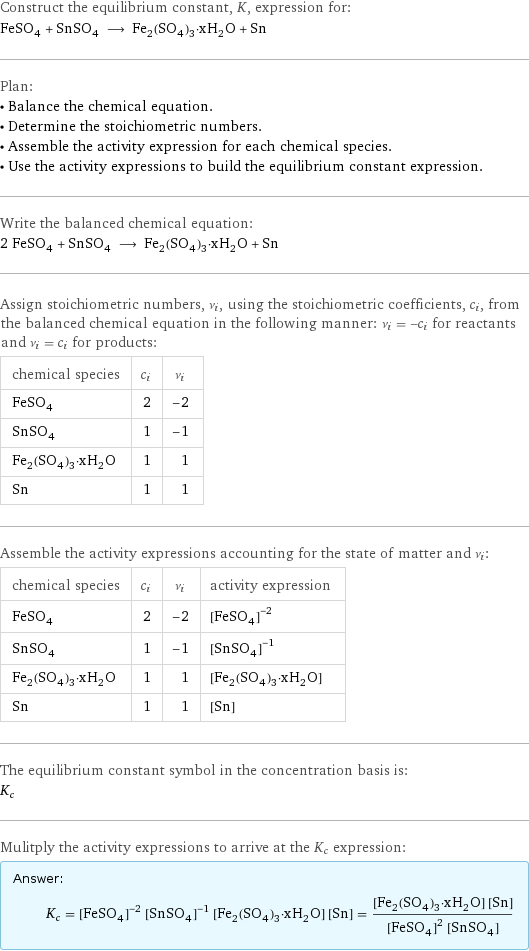 Construct the equilibrium constant, K, expression for: FeSO_4 + SnSO_4 ⟶ Fe_2(SO_4)_3·xH_2O + Sn Plan: • Balance the chemical equation. • Determine the stoichiometric numbers. • Assemble the activity expression for each chemical species. • Use the activity expressions to build the equilibrium constant expression. Write the balanced chemical equation: 2 FeSO_4 + SnSO_4 ⟶ Fe_2(SO_4)_3·xH_2O + Sn Assign stoichiometric numbers, ν_i, using the stoichiometric coefficients, c_i, from the balanced chemical equation in the following manner: ν_i = -c_i for reactants and ν_i = c_i for products: chemical species | c_i | ν_i FeSO_4 | 2 | -2 SnSO_4 | 1 | -1 Fe_2(SO_4)_3·xH_2O | 1 | 1 Sn | 1 | 1 Assemble the activity expressions accounting for the state of matter and ν_i: chemical species | c_i | ν_i | activity expression FeSO_4 | 2 | -2 | ([FeSO4])^(-2) SnSO_4 | 1 | -1 | ([SnSO4])^(-1) Fe_2(SO_4)_3·xH_2O | 1 | 1 | [Fe2(SO4)3·xH2O] Sn | 1 | 1 | [Sn] The equilibrium constant symbol in the concentration basis is: K_c Mulitply the activity expressions to arrive at the K_c expression: Answer: |   | K_c = ([FeSO4])^(-2) ([SnSO4])^(-1) [Fe2(SO4)3·xH2O] [Sn] = ([Fe2(SO4)3·xH2O] [Sn])/(([FeSO4])^2 [SnSO4])