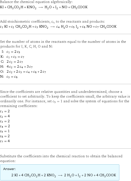 Balance the chemical equation algebraically: KI + CH_3CO_2H + KNO_2 ⟶ H_2O + I_2 + NO + CH_3COOK Add stoichiometric coefficients, c_i, to the reactants and products: c_1 KI + c_2 CH_3CO_2H + c_3 KNO_2 ⟶ c_4 H_2O + c_5 I_2 + c_6 NO + c_7 CH_3COOK Set the number of atoms in the reactants equal to the number of atoms in the products for I, K, C, H, O and N: I: | c_1 = 2 c_5 K: | c_1 + c_3 = c_7 C: | 2 c_2 = 2 c_7 H: | 4 c_2 = 2 c_4 + 3 c_7 O: | 2 c_2 + 2 c_3 = c_4 + c_6 + 2 c_7 N: | c_3 = c_6 Since the coefficients are relative quantities and underdetermined, choose a coefficient to set arbitrarily. To keep the coefficients small, the arbitrary value is ordinarily one. For instance, set c_5 = 1 and solve the system of equations for the remaining coefficients: c_1 = 2 c_2 = 4 c_3 = 2 c_4 = 2 c_5 = 1 c_6 = 2 c_7 = 4 Substitute the coefficients into the chemical reaction to obtain the balanced equation: Answer: |   | 2 KI + 4 CH_3CO_2H + 2 KNO_2 ⟶ 2 H_2O + I_2 + 2 NO + 4 CH_3COOK