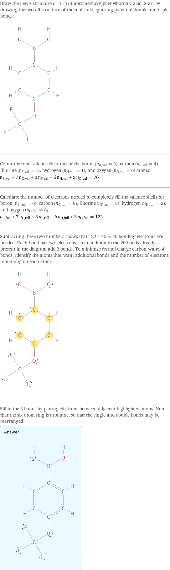 Draw the Lewis structure of 4-(trifluoromethoxy)phenylboronic acid. Start by drawing the overall structure of the molecule, ignoring potential double and triple bonds:  Count the total valence electrons of the boron (n_B, val = 3), carbon (n_C, val = 4), fluorine (n_F, val = 7), hydrogen (n_H, val = 1), and oxygen (n_O, val = 6) atoms: n_B, val + 7 n_C, val + 3 n_F, val + 6 n_H, val + 3 n_O, val = 76 Calculate the number of electrons needed to completely fill the valence shells for boron (n_B, full = 6), carbon (n_C, full = 8), fluorine (n_F, full = 8), hydrogen (n_H, full = 2), and oxygen (n_O, full = 8): n_B, full + 7 n_C, full + 3 n_F, full + 6 n_H, full + 3 n_O, full = 122 Subtracting these two numbers shows that 122 - 76 = 46 bonding electrons are needed. Each bond has two electrons, so in addition to the 20 bonds already present in the diagram add 3 bonds. To minimize formal charge carbon wants 4 bonds. Identify the atoms that want additional bonds and the number of electrons remaining on each atom:  Fill in the 3 bonds by pairing electrons between adjacent highlighted atoms. Note that the six atom ring is aromatic, so that the single and double bonds may be rearranged: Answer: |   | 