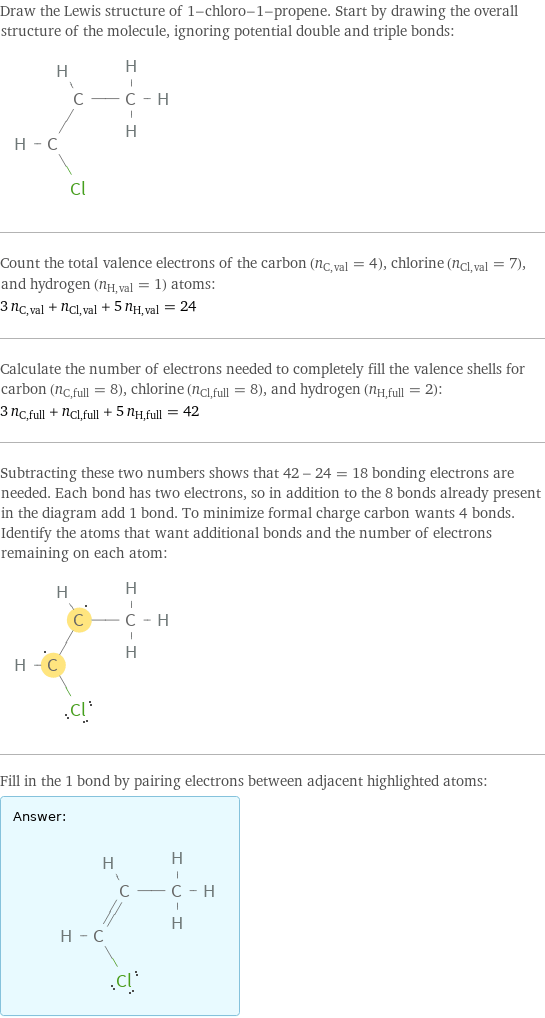 Draw the Lewis structure of 1-chloro-1-propene. Start by drawing the overall structure of the molecule, ignoring potential double and triple bonds:  Count the total valence electrons of the carbon (n_C, val = 4), chlorine (n_Cl, val = 7), and hydrogen (n_H, val = 1) atoms: 3 n_C, val + n_Cl, val + 5 n_H, val = 24 Calculate the number of electrons needed to completely fill the valence shells for carbon (n_C, full = 8), chlorine (n_Cl, full = 8), and hydrogen (n_H, full = 2): 3 n_C, full + n_Cl, full + 5 n_H, full = 42 Subtracting these two numbers shows that 42 - 24 = 18 bonding electrons are needed. Each bond has two electrons, so in addition to the 8 bonds already present in the diagram add 1 bond. To minimize formal charge carbon wants 4 bonds. Identify the atoms that want additional bonds and the number of electrons remaining on each atom:  Fill in the 1 bond by pairing electrons between adjacent highlighted atoms: Answer: |   | 