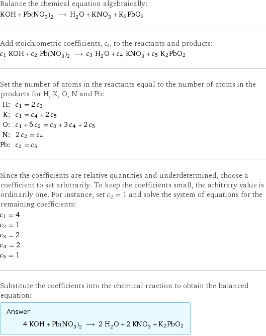 Balance the chemical equation algebraically: KOH + Pb(NO_3)_2 ⟶ H_2O + KNO_3 + K2PbO2 Add stoichiometric coefficients, c_i, to the reactants and products: c_1 KOH + c_2 Pb(NO_3)_2 ⟶ c_3 H_2O + c_4 KNO_3 + c_5 K2PbO2 Set the number of atoms in the reactants equal to the number of atoms in the products for H, K, O, N and Pb: H: | c_1 = 2 c_3 K: | c_1 = c_4 + 2 c_5 O: | c_1 + 6 c_2 = c_3 + 3 c_4 + 2 c_5 N: | 2 c_2 = c_4 Pb: | c_2 = c_5 Since the coefficients are relative quantities and underdetermined, choose a coefficient to set arbitrarily. To keep the coefficients small, the arbitrary value is ordinarily one. For instance, set c_2 = 1 and solve the system of equations for the remaining coefficients: c_1 = 4 c_2 = 1 c_3 = 2 c_4 = 2 c_5 = 1 Substitute the coefficients into the chemical reaction to obtain the balanced equation: Answer: |   | 4 KOH + Pb(NO_3)_2 ⟶ 2 H_2O + 2 KNO_3 + K2PbO2